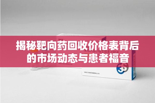 东莞揭秘靶向药回收价格表背后的市场动态与患者福音