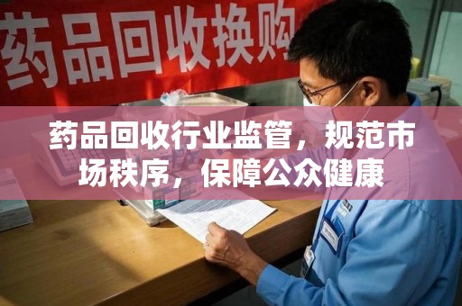 东莞药品回收行业监管，规范市场秩序，保障公众健康