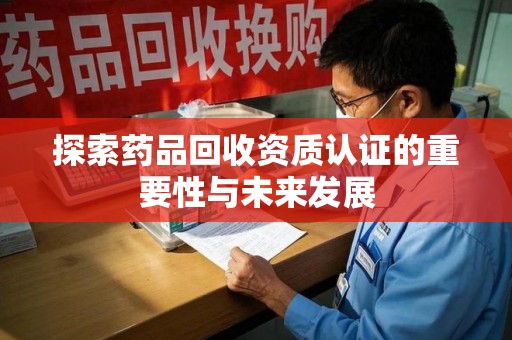 东莞探索药品回收资质认证的重要性与未来发展