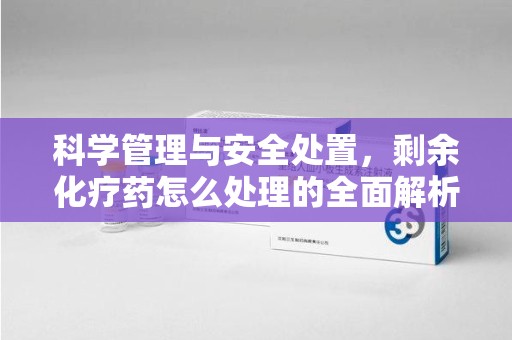 东莞科学管理与安全处置，剩余化疗药怎么处理的全面解析
