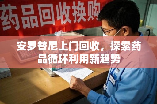 东莞安罗替尼上门回收，探索药品循环利用新趋势