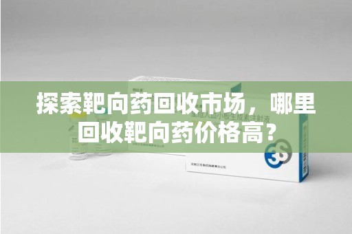 东莞探索靶向药回收市场，哪里回收靶向药价格高？