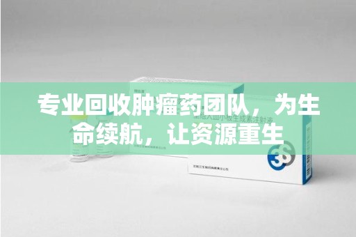 东莞专业回收肿瘤药团队，为生命续航，让资源重生