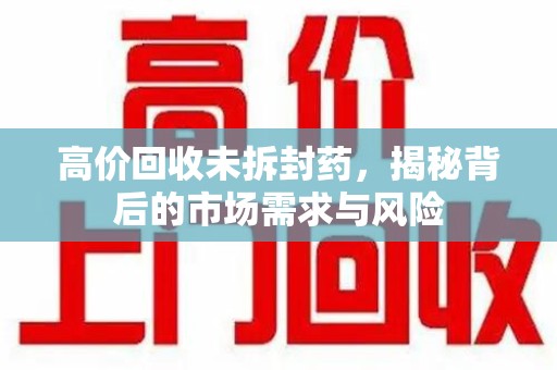 东莞高价回收未拆封药，揭秘背后的市场需求与风险