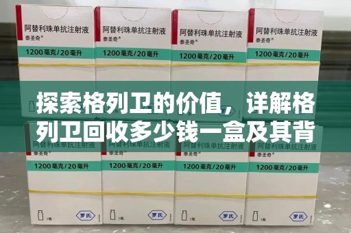 东莞探索格列卫的价值，详解格列卫回收多少钱一盒及其背后的意义