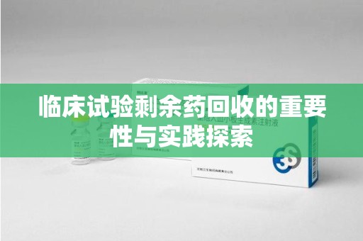 东莞临床试验剩余药回收的重要性与实践探索