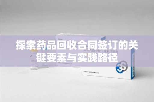 东莞探索药品回收合同签订的关键要素与实践路径