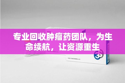 东莞专业回收肿瘤药团队，为生命续航，让资源重生