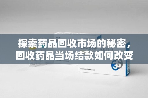 东莞探索药品回收市场的秘密，回收药品当场结款如何改变行业规则