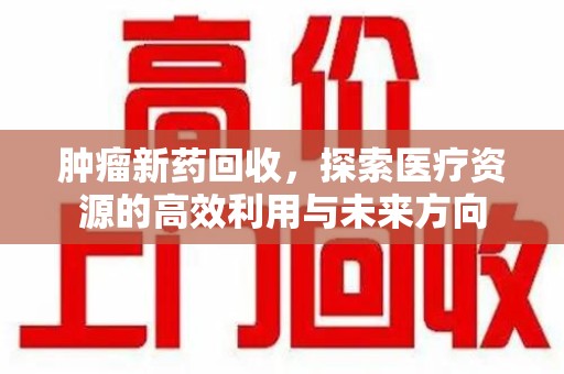 东莞肿瘤新药回收，探索医疗资源的高效利用与未来方向