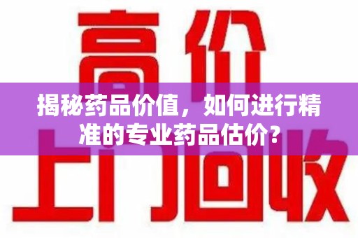东莞揭秘药品价值，如何进行精准的专业药品估价？